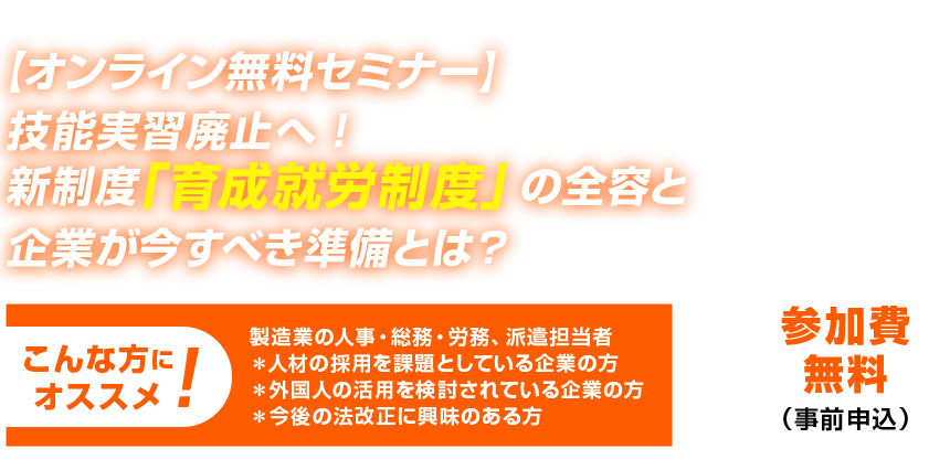 \2025年3月14日（金）10:30～12:00 開催 【オンライン無料セミナー】技能実習廃止へ！新制度「育成就労制度」の全容と企業が今すべき準備とは？ こんな方にオススメ! 製造業の人事・総務・労務、派遣担当者＊人材の採用を課題としている企業の方＊外国人の活用を検討されている企業の方＊今後の法改正に興味のある方 参加費無料（事前申込）