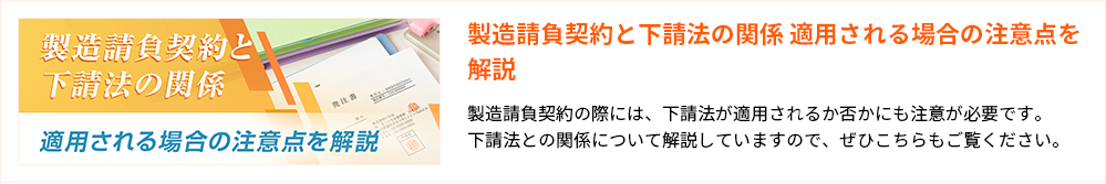 製造請負契約と下請法の関係 適用される場合の注意点を解説
製造請負契約の際には、下請法が適用されるか否かにも注意が必要です。
下請法との関係について解説していますので、ぜひこちらもご覧ください。