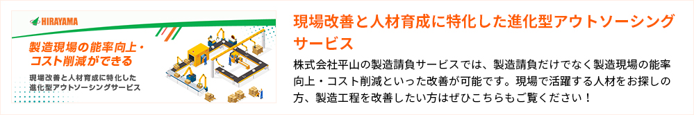 現場改善と人材育成に特化した進化型アウトソーシングサービス
株式会社平山の製造請負サービスでは、製造請負だけでなく製造現場の能率向上・コスト削減といった改善が可能です。現場で活躍する人材をお探しの方、製造工程を改善したい方はぜひこちらもご覧ください！