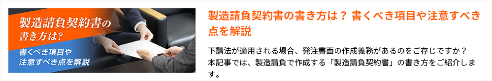 製造請負契約書の書き方は？ 書くべき項目や注意すべき点を解説
下請法が適用される場合、発注書面の作成義務があるのをご存じですか？
本記事では、製造請負で作成する「製造請負契約書」の書き方をご紹介します。