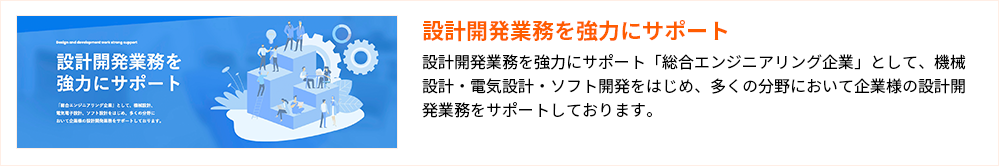 設計開発業務を強力にサポート
設計開発業務を強力にサポート「総合エンジニアリング企業」として、機械設計・電気設計・ソフト開発をはじめ、多くの分野において企業様の設計開発業務をサポートしております。