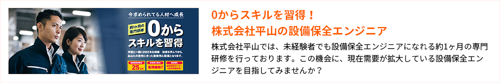 0からスキルを習得！株式会社平山の設備保全エンジニア
株式会社平山では、未経験者でも設備保全エンジニアになれる約1ヶ月の専門研修を行っております。この機会に、現在需要が拡大している設備保全エンジニアを目指してみませんか？