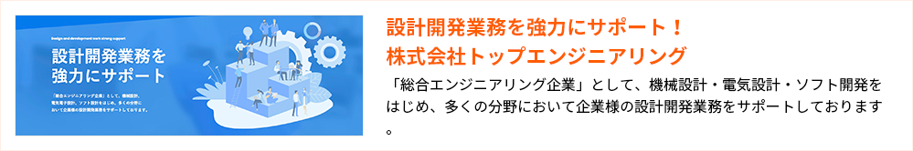 設計開発業務を強力にサポート！株式会社トップエンジニアリング
「総合エンジニアリング企業」として、機械設計・電気設計・ソフト開発をはじめ、多くの分野において企業様の設計開発業務をサポートしております。