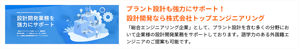 プラント設計も強力にサポート！設計開発なら株式会社トップエンジニアリング
「総合エンジニアリング企業」として、プラント設計を含む多くの分野において企業様の設計開発業務をサポートしております。語学力のある外国籍エンジニアのご提案も可能です。