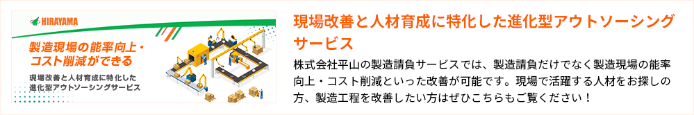 現場改善と人材育成に特化した進化型アウトソーシングサービス
株式会社平山の製造請負サービスでは、製造請負だけでなく製造現場の能率向上・コスト削減といった改善が可能です。現場で活躍する人材をお探しの方、製造工程を改善したい方はぜひこちらもご覧ください！